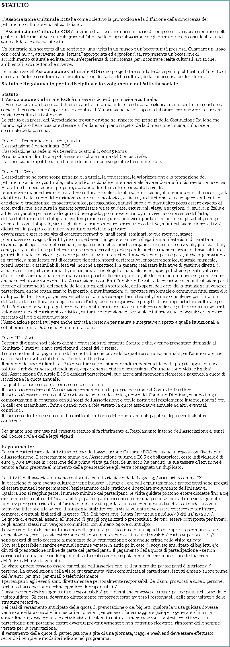 Casella di testo: STATUTOLAssociazione Culturale EOS ha come obiettivo la promozione e la diffusione della conoscenza del patrimonio culturale e turistico italiano. LAssociazione Culturale EOS  in grado di assicurare massima seriet, competenza e rigore scientifico nella gestione delle iniziative culturali grazie allalto livello di specializzazione degli operatori e dei consulenti ai quali sono affidate le diverse attivit.Un itinerario alla scoperta di un territorio, una visita in un museo  unopportunit preziosa. Guardare un luogo con occhi nuovi, attraverso una lettura appropriata ed approfondita, rappresenta unoccasione di arricchimento culturale ed interiore, unesperienza di conoscenza per incontrare realt culturali, artistiche, ambientali, architettoniche diverse. Le iniziative dellAssociazione Culturale EOS sono progettate e condotte da esperti qualificati nellintento di suscitare linteresse intorno alle problematiche dellarte, della cultura, della conoscenza del territorio.Statuto e Regolamento per la disciplina e lo svolgimento dell'attivit socialeStatuto:LAssociazione Culturale EOS  unassociazione di promozione culturale.LAssociazione non ha scopo di lucro neanche in forma indiretta ed opera esclusivamente per fini di solidariet sociale. LAssociazione  apartitica e apolitica. LAssociazione ha lo scopo di elaborare, promuovere, realizzare iniziative culturali rivolte ai soci.
Lo spirito e la prassi dellAssociazione trovano origine nel rispetto dei principi della Costituzione Italiana che hanno ispirato lAssociazione stessa e si fondano sul pieno rispetto della dimensione umana, culturale e spirituale della persona.

Titolo I  Denominazione, sede, durataLassociazione  denominata  EOSLassociazione ha sede in via Severino Grattoni 1, 00185 RomaEssa ha durata illimitata e potr essere sciolta a norma del Codice Civile.Lassociazione  apolitica, non ha fini di lucro e non svolge attivit commerciale.Titolo II  ScopiLassociazione ha come scopo principale la tutela, la conoscenza, la valorizzazione e la promozione del patrimonio artistico, culturale, naturalistico nazionale e internazionale favorendone la fruizione e la conoscenza.A tale fine lassociazione si propone, operando direttamente o per conto terzi, di:promuovere manifestazioni di carattere culturale finalizzate alla valorizzazione, alla promozione, alla ricerca, alla didattica ed allo studio del patrimonio storico, archeologico, artistico, architettonico, tecnologico, ambientale, artigianale, tradizionale, enogastronomico, paesaggistico, naturalistico e di quantaltro possa essere oggetto di arte, tradizione, e cultura in genere; organizzare visite guidate, escursioni, viaggi e soggiorni di studio in Italia e allEstero, anche per scuole di ogni ordine e grado; promuovere con ogni mezzo la conoscenza dellarte, dellarchitettura e della fotografia contemporanea organizzando visite guidate, incontri con gli artisti, con gli architetti, con i fotografi, visite agli studi, curando mostre personali e collettive, manifestazioni e fiere, attivit didattiche in proprio o in musei, strutture pubbliche o private;organizzare e gestire attivit di carattere formativo, quali corsi, seminari, tavole rotonde, stage;promuovere convegni, dibattiti, incontri, ed eventi in genere, anche collegati a manifestazioni di carattere diverso, quali sportive, professionali, enogastronomiche, ludiche; organizzare incontri conviviali, quali cocktail, cene, party in strutture pubbliche o in residenze private, partecipando anche a manifestazioni di terzi; istituire gruppi di studio e di ricerca; creare e gestire un sito internet dellAssociazione; partecipare, anche organizzando in proprio, a manifestazioni di carattere fieristico, sportivo, ricreativo, enogastronomico, teatrale, musicale, premi letterari o assimilabili, festival, nonch a spettacoli in genere; realizzare iniziative di gestione diretta di aree paesistiche, siti, monumenti, musei, aree archeologiche, naturalistiche, spazi pubblici o privati, gallerie darte; realizzare materiale informativo di supporto alle visite guidate, alle lezioni, ai seminari, ecc.; contribuire, anche in collaborazione con altre Associazioni o con Enti Pubblici o Privati, alla creazione di manifestazioni per il ricordo di personalit  del mondo della cultura, dello spettacolo, dello sport, dellarte, della tradizione in genere; partecipare, anche organizzando in proprio, a manifestazioni di carattere ambientale o comunque finalizzate allo sviluppo del territorio; organizzare spettacoli di musica e spettacoli teatrali; fornire consulenze per il mondo dellarte e della cultura; catalogare opere darte; ideare e organizzare progetti di sviluppo artistico-culturale per Enti Pubblici e privati; progettare e realizzare itinerari artistico-culturali personalizzati; offrire consulenze per la valorizzazione del patrimonio artistico, culturale e tradizionale nazionale e internazionale; organizzare mostre mercato di fiori e di antiquariato;lAssociazione potr svolgere anche attivit accessorie per natura e integrative rispetto a quelle istituzionali e collaborare con le Pubbliche Amministrazioni.Titolo III  SociPossono diventare soci coloro che si riconoscono nel presente Statuto e che, avendo presentato domanda al Comitato Direttivo, siano stati ritenuti idonei dallo stesso.I soci sono tenuti al pagamento della quota di iscrizione e della quota associativa annuale per lammontare che sar di volta in volta stabilito dal Comitato Direttivo.Il numero dei soci  illimitato. Pu diventare socio chiunque indipendentemente dalla propria appartenenza politica e religiosa, sesso, cittadinanza, appartenenza etnica e professione. Chiunque condivida le finalit dellAssociazione Culturale EOS e desideri parteciparvi, pu associarsi facendone richiesta e pagandola quota di iscrizione e la quota annuale.La qualit di socio si perde per recesso o esclusione.Il socio pu recedere dallAssociazione comunicando la propria decisione al Comitato Direttivo.Il socio pu essere escluso dallAssociazione ad insindacabile giudizio del Comitato Direttivo, quando tenga comportamenti in contrasto con gli scopi dellAssociazione o con le norme del regolamento interno, nonch con le delibere assembleari. Infine quando non abbia versato la quota associativa annuale ed altri eventuali contributi.Il socio recedente o escluso non ha diritto al rimborso delle quote annuali pagate e degli eventuali altri contributi....Per quanto non previsto nel presente statuto si fa riferimento al Regolamento interno dellAssociazione ai sensi del Codice civile e delle leggi vigenti.Regolamento:Possono partecipare alle attivit solo i soci dellAssociazione Culturale EOS che siano in regola con l'iscrizione all'Associazione. Il tesseramento annuale allAssociazione culturale EOS  obbligatorio; il costo individuale  di euro 5,00 e avviene in occasione della prima visita guidata. Se un socio ha perduto la sua tessera discrizione  tenuto a farlo presente al momento della prenotazione e gli verr consegnato un duplicato.Le attivit dell'Associazione sono conformi a quanto richiesto dalla Legge 135/2001 art .7 comma IX. In occasione di ogni evento culturale viene indicato il luogo e lora dellappuntamento, i partecipanti sono pregati di essere puntuali per permettere lespletamento delle pratiche e il regolare svolgimento delliniziativa. Qualora non si raggiungesse il numero minimo dei partecipanti le visite guidate possono essere disdette fino a 24 ore prima della data e dellora stabilita; i partecipanti possono disdire una prenotazione ad una visita guidata fino a 24 ore prima rispetto allorario di inizio visita guidata; in caso di mancata disdetta o di disdetta con un preavviso inferiore alle 24 ore, il compenso stabilito per la visita guidata deve essere corrisposto per intero, compresi eventuali biglietti di ingresso (Rif. Deliberazione Giunta Provinciale n.1620/48 del 21/12/2005).Le quote di eventuali assenti all'interno di gruppi organizzati o precostituiti devono essere corrisposte per intero, se gli assenti stessi non vengono comunicati con almeno 24 ore di anticipo.
I diversamente abili che usufruiscono della gratuit per lacquisto di un biglietto di  ingresso per musei, aree archeologiche, ecc. - previa esibizione della documentazione certificante linvalidit pari o superiore al 75% - sono pregati di farlo presente al momento della prenotazione e comunque prima della visita guidata.Non sar possibile risarcire eventuali somme versate in anticipo in caso di acquisto anticipato di biglietti e/o diritti di prenotazione online da parte dei partecipanti. Il pagamento della quota di partecipazione - se non corrisposto prima nei casi di pagamenti anticipati come da regolamento di certi musei - si effettua prima dell'inizio della visita guidata.Le visite guidate possono essere cancellate dallAssociazione, se il numero dei partecipanti  inferiore a 6 persone. La cancellazione della visita programmata viene comunicata ai partecipanti iscritti almeno 12 ore prima dellevento per sms, per email o telefonicamente.I partecipanti agli eventi sono direttamente e personalmente responsabili dei danni provocati a cose o persone, pertanto lAssociazione declina ogni tipo di responsabilit.
LAssociazione declina ogni sorta di responsabilit per i danni che dovessero subire i partecipanti nel corso delle visite guidate. Gli stessi dovranno direttamente proporre ricorso avverso i responsabili delle aree visitate o delle strutture recettive.
Nei casi di versamento anticipato della quota di prenotazione o dei biglietti qualora la visita guidata dovesse venire cancellata o subire limitazioni e riduzioni per cause di forza maggiore (sciopero generale, chiusura straordinaria parziale o totale dei siti visitati, calamit naturali, manifestazioni, proteste collettive ecc.) i partecipanti non potranno essere avvertiti preventivamente e non potranno ricevere il rimborso delle somme versate per la prenotazione.
Il versamento delle quote di partecipazione a gite di una giornata, viaggi e week end deve essere effettuato secondo i tempi e le modalit indicate nel programma.