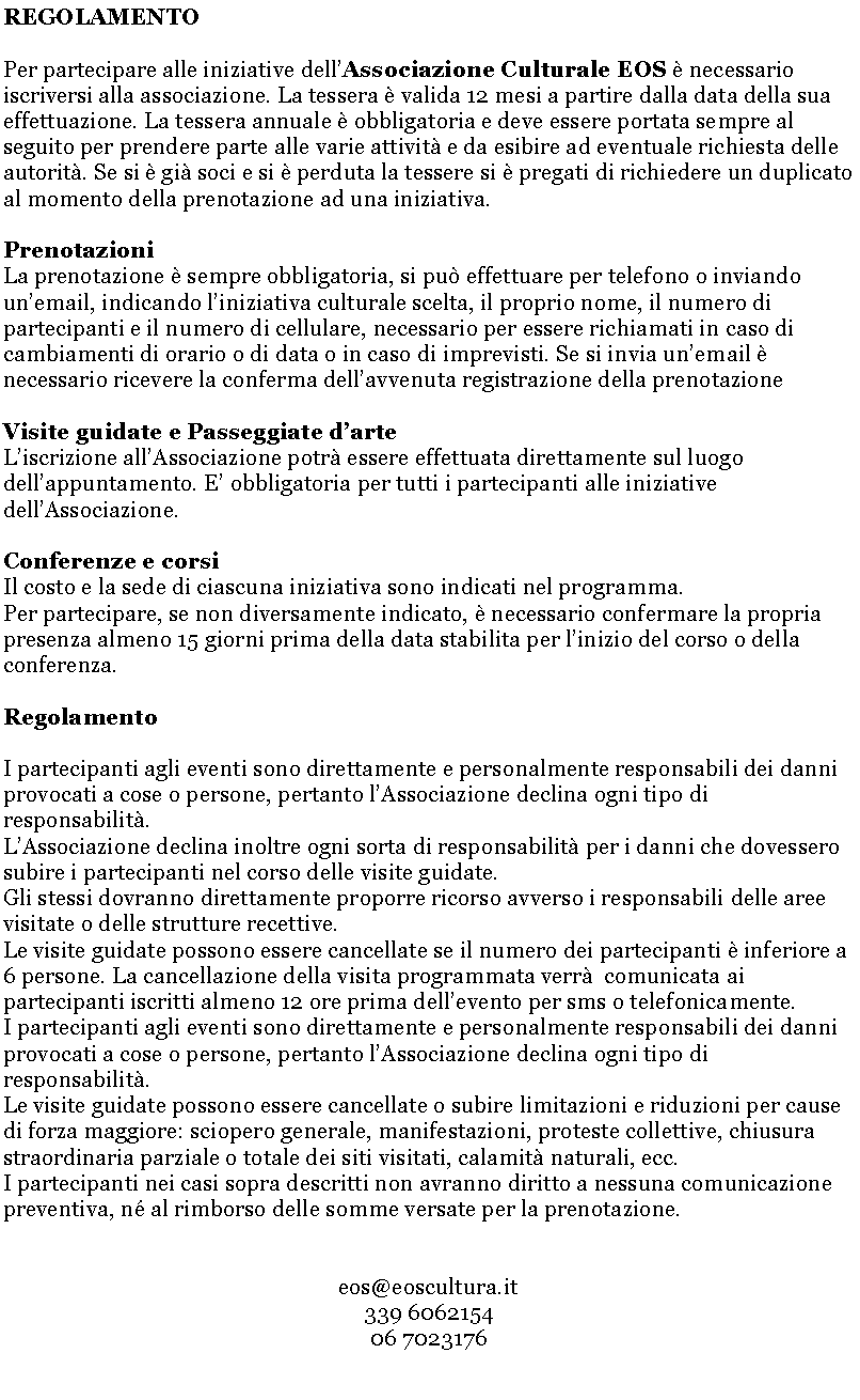 Casella di testo: REGOLAMENTOPer partecipare alle iniziative dellAssociazione Culturale EOS  necessario iscriversi alla associazione. La tessera  valida 12 mesi a partire dalla data della sua effettuazione. La tessera annuale  obbligatoria e deve essere portata sempre al seguito per prendere parte alle varie attivit e da esibire ad eventuale richiesta delle autorit. Se si  gi soci e si  perduta la tessere si  pregati di richiedere un duplicato al momento della prenotazione ad una iniziativa.PrenotazioniLa prenotazione  sempre obbligatoria, si pu effettuare per telefono o inviando unemail, indicando liniziativa culturale scelta, il proprio nome, il numero di partecipanti e il numero di cellulare, necessario per essere richiamati in caso di cambiamenti di orario o di data o in caso di imprevisti. Se si invia unemail  necessario ricevere la conferma dellavvenuta registrazione della prenotazioneVisite guidate e Passeggiate darteLiscrizione allAssociazione potr essere effettuata direttamente sul luogo dellappuntamento. E obbligatoria per tutti i partecipanti alle iniziative dellAssociazione.Conferenze e corsiIl costo e la sede di ciascuna iniziativa sono indicati nel programma. Per partecipare, se non diversamente indicato,  necessario confermare la propria presenza almeno 15 giorni prima della data stabilita per linizio del corso o della conferenza. RegolamentoI partecipanti agli eventi sono direttamente e personalmente responsabili dei danni provocati a cose o persone, pertanto lAssociazione declina ogni tipo di responsabilit.LAssociazione declina inoltre ogni sorta di responsabilit per i danni che dovessero subire i partecipanti nel corso delle visite guidate.Gli stessi dovranno direttamente proporre ricorso avverso i responsabili delle aree visitate o delle strutture recettive.Le visite guidate possono essere cancellate se il numero dei partecipanti  inferiore a 6 persone. La cancellazione della visita programmata verr  comunicata ai partecipanti iscritti almeno 12 ore prima dellevento per sms o telefonicamente.I partecipanti agli eventi sono direttamente e personalmente responsabili dei danni provocati a cose o persone, pertanto lAssociazione declina ogni tipo di responsabilit.Le visite guidate possono essere cancellate o subire limitazioni e riduzioni per cause di forza maggiore: sciopero generale, manifestazioni, proteste collettive, chiusura straordinaria parziale o totale dei siti visitati, calamit naturali, ecc.I partecipanti nei casi sopra descritti non avranno diritto a nessuna comunicazione preventiva, n al rimborso delle somme versate per la prenotazione.eos@eoscultura.it339 606215406 7023176