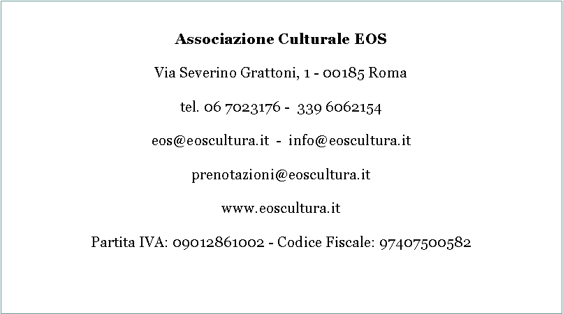 Casella di testo: Associazione Culturale EOSVia Severino Grattoni, 1 - 00185 Romatel. 06 7023176 -  339 6062154eos@eoscultura.it  -  info@eoscultura.itprenotazioni@eoscultura.itwww.eoscultura.itPartita IVA: 09012861002 - Codice Fiscale: 97407500582      