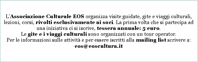 Casella di testo: LAssociazione Culturale EOS organizza visite guidate, gite e viaggi culturali, lezioni, corsi, rivolti esclusivamente ai soci. La prima volta che si partecipa ad una iniziativa ci si iscrive, tessera annuale: 5 euro.Le gite e i viaggi culturali sono organizzati con un tour operator.Per le informazioni sulle attivit e per essere iscritti alla mailing list scrivere a: eos@eoscultura.it