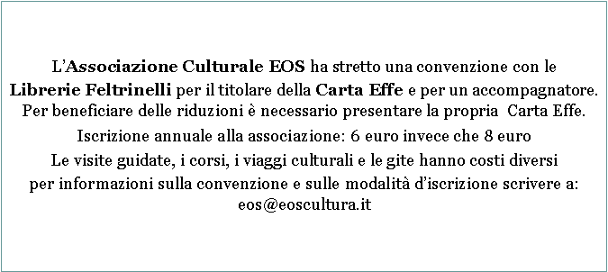 Casella di testo: LAssociazione Culturale EOS ha stretto una convenzione con leLibrerie Feltrinelli per il titolare della Carta Effe e per un accompagnatore. Per beneficiare delle riduzioni  necessario presentare la propria  Carta Effe.Iscrizione annuale alla associazione: 6 euro invece che 8 euroLe visite guidate, i corsi, i viaggi culturali e le gite hanno costi diversiper informazioni sulla convenzione e sulle modalit discrizione scrivere a:  eos@eoscultura.it