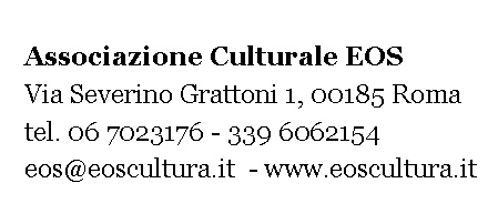 Casella di testo:    Associazione Culturale EOS         Via Severino Grattoni 1, 00185 Roma    tel. 06 7023176 - 339 6062154   eos@eoscultura.it  - www.eoscultura.it 