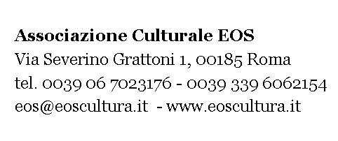 Casella di testo:    Associazione Culturale EOS    Via Severino Grattoni 1, 00185 Roma    tel. 06 7023176 - 339 6062154   eos@eoscultura.it  - www.eoscultura.it 